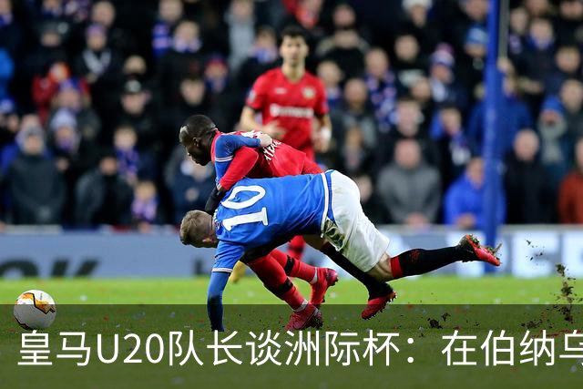 皇马U20队长谈洲际杯：在伯纳乌踢球是巨大荣幸 一直模仿莫德里奇